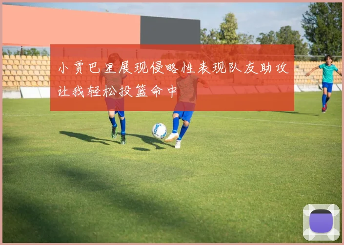 小贾巴里展现侵略性表现队友助攻让我轻松投篮命中