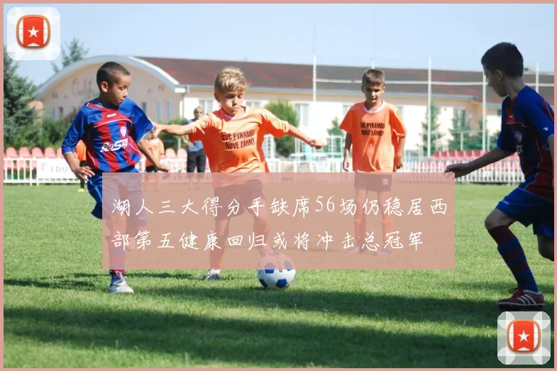 湖人三大得分手缺席56场仍稳居西部第五健康回归或将冲击总冠军