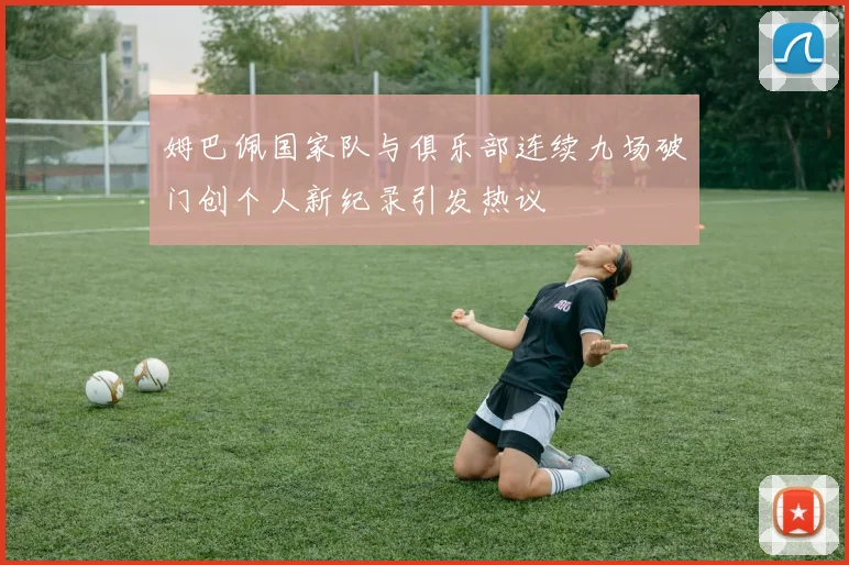姆巴佩国家队与俱乐部连续九场破门创个人新纪录引发热议